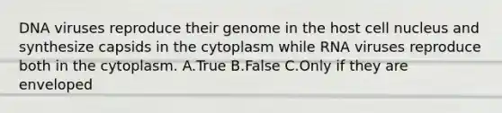 DNA viruses reproduce their genome in the host <a href='https://www.questionai.com/knowledge/ksZq6y1LRD-cell-nucleus' class='anchor-knowledge'>cell nucleus</a> and synthesize capsids in the cytoplasm while RNA viruses reproduce both in the cytoplasm. A.True B.False C.Only if they are enveloped