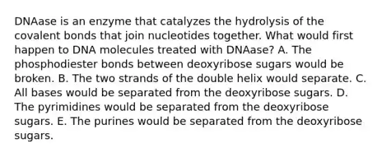 DNAase is an enzyme that catalyzes the hydrolysis of the covalent bonds that join nucleotides together. What would first happen to DNA molecules treated with DNAase? A. The phosphodiester bonds between deoxyribose sugars would be broken. B. The two strands of the double helix would separate. C. All bases would be separated from the deoxyribose sugars. D. The pyrimidines would be separated from the deoxyribose sugars. E. The purines would be separated from the deoxyribose sugars.