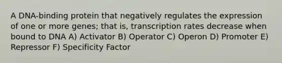 A DNA-binding protein that negatively regulates the expression of one or more genes; that is, transcription rates decrease when bound to DNA A) Activator B) Operator C) Operon D) Promoter E) Repressor F) Specificity Factor