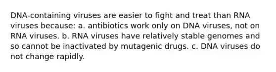 DNA-containing viruses are easier to fight and treat than RNA viruses because: a. antibiotics work only on DNA viruses, not on RNA viruses. b. RNA viruses have relatively stable genomes and so cannot be inactivated by mutagenic drugs. c. DNA viruses do not change rapidly.