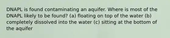 DNAPL is found contaminating an aquifer. Where is most of the DNAPL likely to be found? (a) floating on top of the water (b) completely dissolved into the water (c) sitting at the bottom of the aquifer