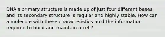 DNA's primary structure is made up of just four different bases, and its secondary structure is regular and highly stable. How can a molecule with these characteristics hold the information required to build and maintain a cell?