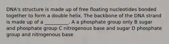 DNA's structure is made up of free floating nucleotides bonded together to form a double helix. The backbone of the DNA strand is made up of a __________. A a phosphate group only B sugar and phosphate group C nitrogenous base and sugar D phosphate group and nitrogenous base