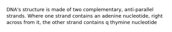 DNA's structure is made of two complementary, anti-parallel strands. Where one strand contains an adenine nucleotide, right across from it, the other strand contains q thymine nucleotide