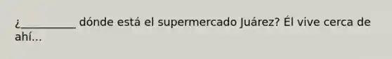 ¿__________ dónde está el supermercado Juárez? Él vive cerca de ahí...