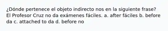 ¿Dónde pertenece el objeto indirecto nos en la siguiente frase? El Profesor Cruz no da exámenes fáciles. a. after fáciles b. before da c. attached to da d. before no