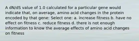 A dN/dS value of 1.0 calculated for a particular gene would indicate that, on average, amino acid changes in the protein encoded by that gene: Select one: a. increase fitness b. have no effect on fitness c. reduce fitness d. there is not enough information to know the average effects of amino acid changes on fitness