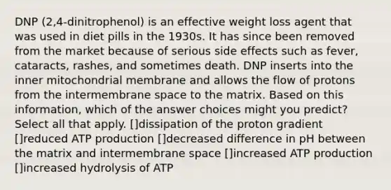 DNP (2,4-dinitrophenol) is an effective weight loss agent that was used in diet pills in the 1930s. It has since been removed from the market because of serious side effects such as fever, cataracts, rashes, and sometimes death. DNP inserts into the inner mitochondrial membrane and allows the flow of protons from the intermembrane space to the matrix. Based on this information, which of the answer choices might you predict? Select all that apply. []dissipation of the proton gradient []reduced ATP production []decreased difference in pH between the matrix and intermembrane space []increased ATP production []increased hydrolysis of ATP