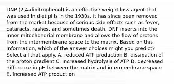 DNP (2,4-dinitrophenol) is an effective weight loss agent that was used in diet pills in the 1930s. It has since been removed from the market because of serious side effects such as fever, cataracts, rashes, and sometimes death. DNP inserts into the inner mitochondrial membrane and allows the flow of protons from the intermembrane space to the matrix. Based on this information, which of the answer choices might you predict? Select all that apply. A. reduced <a href='https://www.questionai.com/knowledge/kQXM5vFKbG-atp-production' class='anchor-knowledge'>atp production</a> B. dissipation of the proton gradient C. increased hydrolysis of ATP D. decreased difference in pH between the matrix and intermembrane space E. increased ATP production