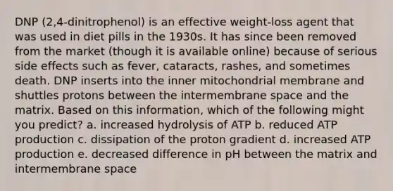 DNP (2,4-dinitrophenol) is an effective weight-loss agent that was used in diet pills in the 1930s. It has since been removed from the market (though it is available online) because of serious side effects such as fever, cataracts, rashes, and sometimes death. DNP inserts into the inner mitochondrial membrane and shuttles protons between the intermembrane space and the matrix. Based on this information, which of the following might you predict? a. increased hydrolysis of ATP b. reduced ATP production c. dissipation of the proton gradient d. increased ATP production e. decreased difference in pH between the matrix and intermembrane space