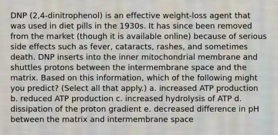 DNP (2,4-dinitrophenol) is an effective weight-loss agent that was used in diet pills in the 1930s. It has since been removed from the market (though it is available online) because of serious side effects such as fever, cataracts, rashes, and sometimes death. DNP inserts into the inner mitochondrial membrane and shuttles protons between the intermembrane space and the matrix. Based on this information, which of the following might you predict? (Select all that apply.) a. increased <a href='https://www.questionai.com/knowledge/kQXM5vFKbG-atp-production' class='anchor-knowledge'>atp production</a> b. reduced ATP production c. increased hydrolysis of ATP d. dissipation of the proton gradient e. decreased difference in pH between the matrix and intermembrane space