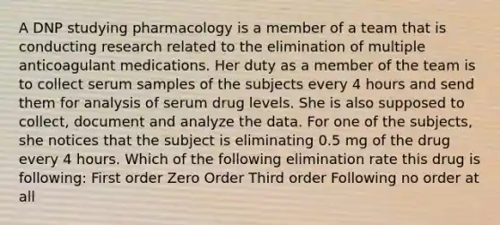 A DNP studying pharmacology is a member of a team that is conducting research related to the elimination of multiple anticoagulant medications. Her duty as a member of the team is to collect serum samples of the subjects every 4 hours and send them for analysis of serum drug levels. She is also supposed to collect, document and analyze the data. For one of the subjects, she notices that the subject is eliminating 0.5 mg of the drug every 4 hours. Which of the following elimination rate this drug is following: First order Zero Order Third order Following no order at all