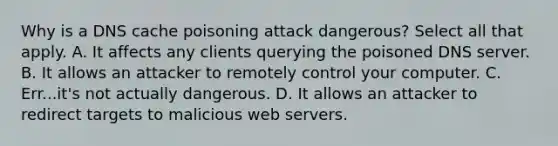 Why is a DNS cache poisoning attack dangerous? Select all that apply. A. It affects any clients querying the poisoned DNS server. B. It allows an attacker to remotely control your computer. C. Err...it's not actually dangerous. D. It allows an attacker to redirect targets to malicious web servers.