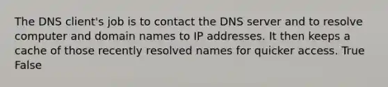 The DNS client's job is to contact the DNS server and to resolve computer and domain names to IP addresses. It then keeps a cache of those recently resolved names for quicker access. True False