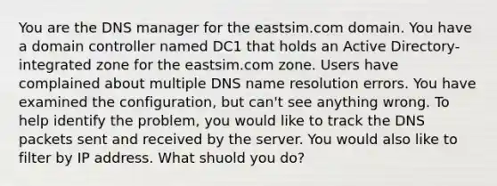 You are the DNS manager for the eastsim.com domain. You have a domain controller named DC1 that holds an Active Directory-integrated zone for the eastsim.com zone. Users have complained about multiple DNS name resolution errors. You have examined the configuration, but can't see anything wrong. To help identify the problem, you would like to track the DNS packets sent and received by the server. You would also like to filter by IP address. What shuold you do?