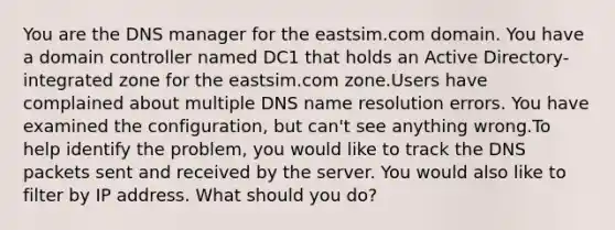 You are the DNS manager for the eastsim.com domain. You have a domain controller named DC1 that holds an Active Directory-integrated zone for the eastsim.com zone.Users have complained about multiple DNS name resolution errors. You have examined the configuration, but can't see anything wrong.To help identify the problem, you would like to track the DNS packets sent and received by the server. You would also like to filter by IP address. What should you do?