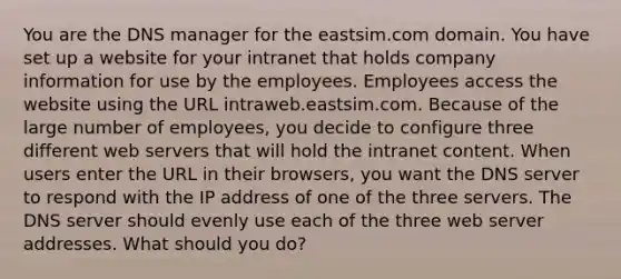 You are the DNS manager for the eastsim.com domain. You have set up a website for your intranet that holds company information for use by the employees. Employees access the website using the URL intraweb.eastsim.com. Because of the large number of employees, you decide to configure three different web servers that will hold the intranet content. When users enter the URL in their browsers, you want the DNS server to respond with the IP address of one of the three servers. The DNS server should evenly use each of the three web server addresses. What should you do?