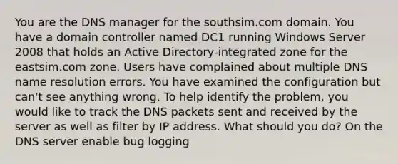 You are the DNS manager for the southsim.com domain. You have a domain controller named DC1 running Windows Server 2008 that holds an Active Directory-integrated zone for the eastsim.com zone. Users have complained about multiple DNS name resolution errors. You have examined the configuration but can't see anything wrong. To help identify the problem, you would like to track the DNS packets sent and received by the server as well as filter by IP address. What should you do? On the DNS server enable bug logging