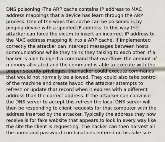 DNS poisoning -The ARP cache contains IP address to MAC address mappings that a device has learn through the ARP process. One of the ways this cache can be poisoned is by pinging device with a spoofed IP address. In this way the attacker can force the victim to insert an incorrect IP address to the MAC address mapping it into a ARP cache. If implemented correctly the attacker can intercept messages between hosts communications while they think they talking to each other -If a hacker is able to inject a command that overflows the amount of memory allocated and the command is able to execute with the proper security privileges, the hacker could execute commands that would not normally be allowed. They could also take control of the machine and create havoc -the attacker attempts to refresh or update that record when it expires with a different address than the correct address. If the attacker can convince the DNS server to accept this refresh the local DNS server will then be responding to client requests for that computer with the address inserted by the attacker. Typically the address they now receive is for fake website that appears to look in every way like the site the client is requesting. The hacker can then harvest all the name and password combinations entered on his fake site