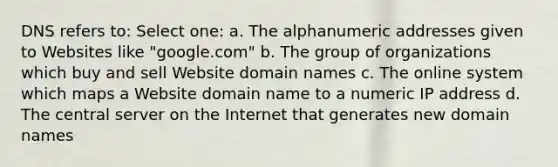 DNS refers to: Select one: a. The alphanumeric addresses given to Websites like "google.com" b. The group of organizations which buy and sell Website domain names c. The online system which maps a Website domain name to a numeric IP address d. The central server on the Internet that generates new domain names