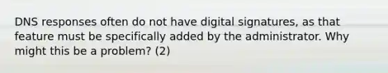 DNS responses often do not have digital signatures, as that feature must be specifically added by the administrator. Why might this be a problem? (2)