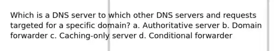 Which is a DNS server to which other DNS servers and requests targeted for a specific domain? a. Authoritative server b. Domain forwarder c. Caching-only server d. Conditional forwarder