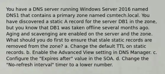 You have a DNS server running Windows Server 2016 named DNS1 that contains a primary zone named csmtech.local. You have discovered a static A record for the server DB1 in the zone, but you know that DB1 was taken offline several months ago. Aging and scavenging are enabled on the server and the zone. What should you do first to ensure that stale static records are removed from the zone? a. Change the default TTL on static records. b. Enable the Advanced View setting in DNS Manager. c. Configure the "Expires after" value in the SOA. d. Change the "No-refresh interval" timer to a lower number.