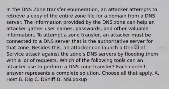 In the DNS Zone transfer enumeration, an attacker attempts to retrieve a copy of the entire zone file for a domain from a DNS server. The information provided by the DNS zone can help an attacker gather user names, passwords, and other valuable information. To attempt a zone transfer, an attacker must be connected to a DNS server that is the authoritative server for that zone. Besides this, an attacker can launch a Denial of Service attack against the zone's DNS servers by flooding them with a lot of requests. Which of the following tools can an attacker use to perform a DNS zone transfer? Each correct answer represents a complete solution. Choose all that apply. A. Host B. Dig C. DSniff D. NSLookup