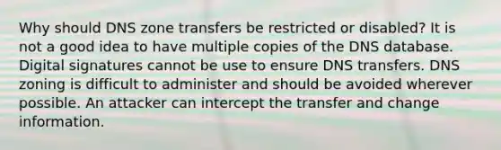 Why should DNS zone transfers be restricted or disabled? It is not a good idea to have multiple copies of the DNS database. Digital signatures cannot be use to ensure DNS transfers. DNS zoning is difficult to administer and should be avoided wherever possible. An attacker can intercept the transfer and change information.