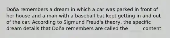 Doña remembers a dream in which a car was parked in front of her house and a man with a baseball bat kept getting in and out of the car. According to Sigmund Freud's theory, the specific dream details that Doña remembers are called the _____ content.