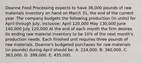 Doanne Food Processing expects to have 36,000 pounds of raw materials inventory on hand on March 31, the end of the current year. The company budgets the following production (in units) for April through July, inclusive: April 120,000 May 130,000 June 140,000 July 120,000 At the end of each month the firm desires its ending raw material inventory to be 10% of the next month's production needs. Each finished unit requires three pounds of raw materials. Doanne's budgeted purchases for raw materials (in pounds) during April should be: A. 224,000. B. 360,000. C. 363,000. D. 399,000. E. 435,000.