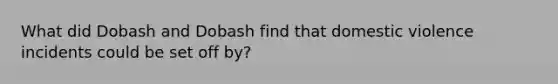 What did Dobash and Dobash find that domestic violence incidents could be set off by?