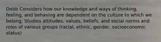 Dobb Considers how our knowledge and ways of thinking, feeling, and behaving are dependent on the culture to which we belong. Studies attitudes, values, beliefs, and social norms and roles of various groups (racial, ethnic, gender, socioeconomic status)