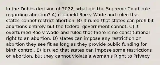 In the Dobbs decision of 2022, what did the Supreme Court rule regarding abortion? A) it upheld Roe v Wade and ruled that states cannot restrict abortion. B) It ruled that states can prohibit abortions entirely but the federal government cannot. C) It overturned Roe v Wade and ruled that there is no constitutional right to an abortion. D) states can impose any restriction on abortion they see fit as long as they provide public funding for birth control. E) it ruled that states can impose some restrictions on abortion, but they cannot violate a woman's Right to Privacy