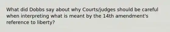 What did Dobbs say about why Courts/judges should be careful when interpreting what is meant by the 14th amendment's reference to liberty?