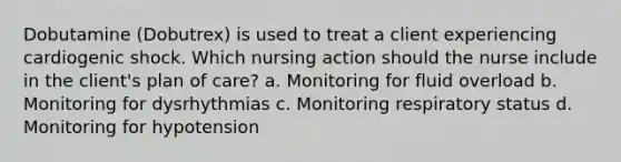 Dobutamine (Dobutrex) is used to treat a client experiencing cardiogenic shock. Which nursing action should the nurse include in the client's plan of care? a. Monitoring for fluid overload b. Monitoring for dysrhythmias c. Monitoring respiratory status d. Monitoring for hypotension