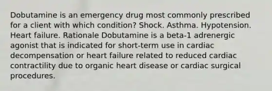 Dobutamine is an emergency drug most commonly prescribed for a client with which condition? Shock. Asthma. Hypotension. Heart failure. Rationale Dobutamine is a beta-1 adrenergic agonist that is indicated for short-term use in cardiac decompensation or heart failure related to reduced cardiac contractility due to organic heart disease or cardiac surgical procedures.