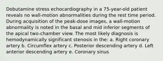 Dobutamine stress echocardiography in a 75-year-old patient reveals no wall-motion abnormalities during the rest time period. During acquisition of the peak-dose images, a wall-motion abnormality is noted in the basal and mid inferior segments of the apical two-chamber view. The most likely diagnosis is hemodynamically significant stenosis in the: a. Right coronary artery b. Circumflex artery c. Posterior descending artery d. Left anterior descending artery e. Coronary sinus