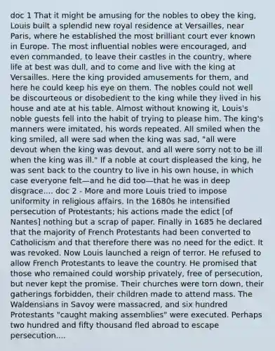 doc 1 That it might be amusing for the nobles to obey the king, Louis built a splendid new royal residence at Versailles, near Paris, where he established the most brilliant court ever known in Europe. The most influential nobles were encouraged, and even commanded, to leave their castles in the country, where life at best was dull, and to come and live with the king at Versailles. Here the king provided amusements for them, and here he could keep his eye on them. The nobles could not well be discourteous or disobedient to the king while they lived in his house and ate at his table. Almost without knowing it, Louis's noble guests fell into the habit of trying to please him. The king's manners were imitated, his words repeated. All smiled when the king smiled, all were sad when the king was sad, "all were devout when the king was devout, and all were sorry not to be ill when the king was ill." If a noble at court displeased the king, he was sent back to the country to live in his own house, in which case everyone felt—and he did too—that he was in deep disgrace.... doc 2 - More and more Louis tried to impose uniformity in religious affairs. In the 1680s he intensified persecution of Protestants; his actions made the edict [of Nantes] nothing but a scrap of paper. Finally in 1685 he declared that the majority of French Protestants had been converted to Catholicism and that therefore there was no need for the edict. It was revoked. Now Louis launched a reign of terror. He refused to allow French Protestants to leave the country. He promised that those who remained could worship privately, free of persecution, but never kept the promise. Their churches were torn down, their gatherings forbidden, their children made to attend mass. The Waldensians in Savoy were massacred, and six hundred Protestants "caught making assemblies" were executed. Perhaps two hundred and fifty thousand fled abroad to escape persecution....