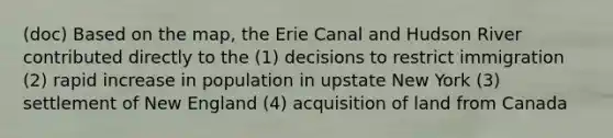 (doc) Based on the map, the Erie Canal and Hudson River contributed directly to the (1) decisions to restrict immigration (2) rapid increase in population in upstate New York (3) settlement of New England (4) acquisition of land from Canada