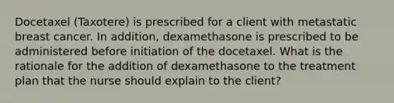 Docetaxel (Taxotere) is prescribed for a client with metastatic breast cancer. In addition, dexamethasone is prescribed to be administered before initiation of the docetaxel. What is the rationale for the addition of dexamethasone to the treatment plan that the nurse should explain to the client?