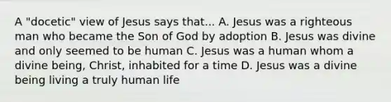 A "docetic" view of Jesus says that... A. Jesus was a righteous man who became the Son of God by adoption B. Jesus was divine and only seemed to be human C. Jesus was a human whom a divine being, Christ, inhabited for a time D. Jesus was a divine being living a truly human life