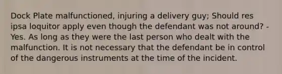 Dock Plate malfunctioned, injuring a delivery guy; Should res ipsa loquitor apply even though the defendant was not around? - Yes. As long as they were the last person who dealt with the malfunction. It is not necessary that the defendant be in control of the dangerous instruments at the time of the incident.