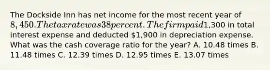 The Dockside Inn has net income for the most recent year of 8,450. The tax rate was 38 percent. The firm paid1,300 in total interest expense and deducted 1,900 in depreciation expense. What was the cash coverage ratio for the year? A. 10.48 times B. 11.48 times C. 12.39 times D. 12.95 times E. 13.07 times