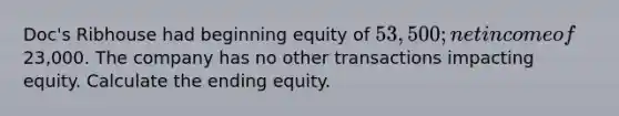 Doc's Ribhouse had beginning equity of 53,500; net income of23,000. The company has no other transactions impacting equity. Calculate the ending equity.