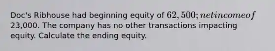 Doc's Ribhouse had beginning equity of 62,500; net income of23,000. The company has no other transactions impacting equity. Calculate the ending equity.