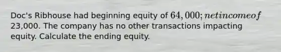 Doc's Ribhouse had beginning equity of 64,000; net income of23,000. The company has no other transactions impacting equity. Calculate the ending equity.