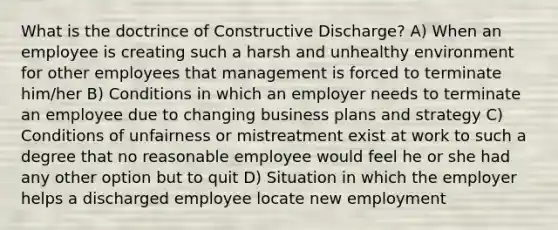 What is the doctrince of Constructive Discharge? A) When an employee is creating such a harsh and unhealthy environment for other employees that management is forced to terminate him/her B) Conditions in which an employer needs to terminate an employee due to changing business plans and strategy C) Conditions of unfairness or mistreatment exist at work to such a degree that no reasonable employee would feel he or she had any other option but to quit D) Situation in which the employer helps a discharged employee locate new employment