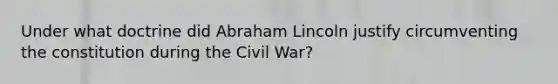 Under what doctrine did Abraham Lincoln justify circumventing the constitution during the Civil War?