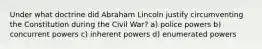 Under what doctrine did Abraham Lincoln justify circumventing the Constitution during the Civil War? a) police powers b) concurrent powers c) inherent powers d) enumerated powers